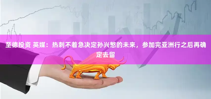 至德投资 英媒：热刺不着急决定孙兴慜的未来，参加完亚洲行之后再确定去留