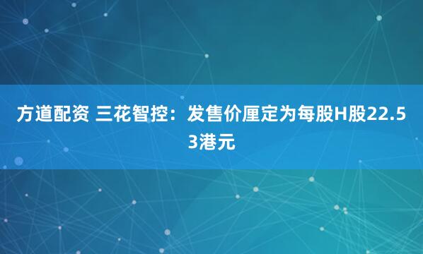 方道配资 三花智控：发售价厘定为每股H股22.53港元