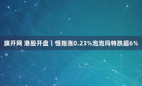 旗开网 港股开盘丨恒指涨0.23%泡泡玛特跌超6%