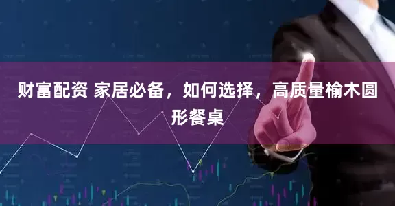 财富配资 家居必备，如何选择，高质量榆木圆形餐桌