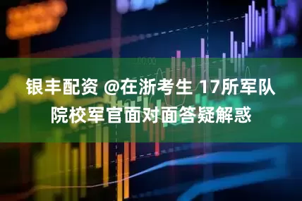 银丰配资 @在浙考生 17所军队院校军官面对面答疑解惑