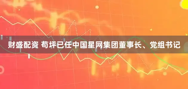 财盛配资 苟坪已任中国星网集团董事长、党组书记