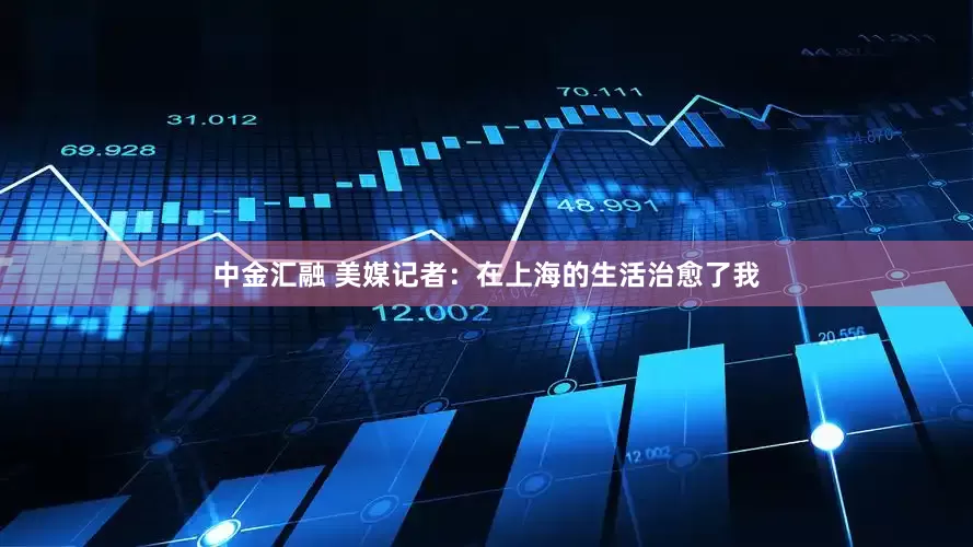 中金汇融 美媒记者：在上海的生活治愈了我