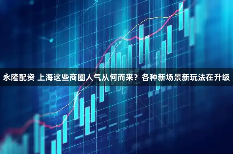 永隆配资 上海这些商圈人气从何而来？各种新场景新玩法在升级