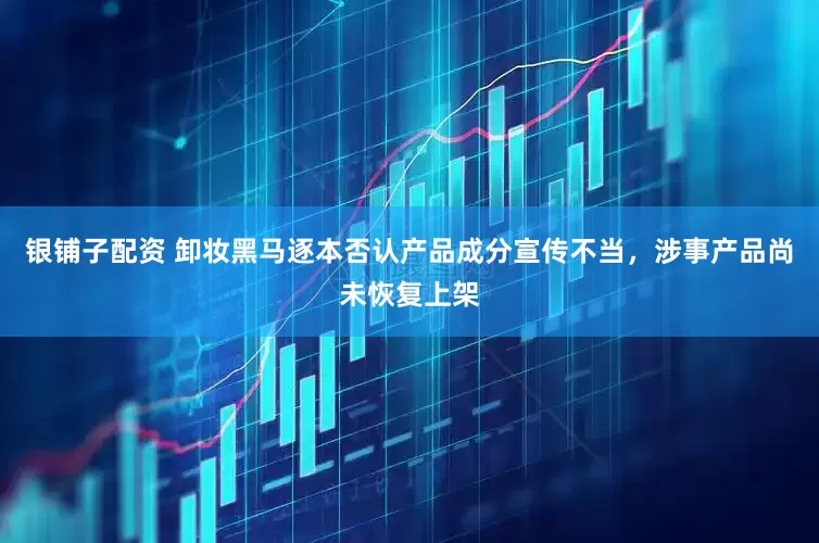 银铺子配资 卸妆黑马逐本否认产品成分宣传不当，涉事产品尚未恢复上架