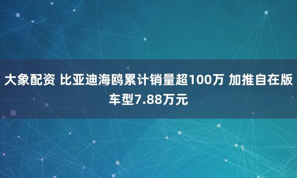大象配资 比亚迪海鸥累计销量超100万 加推自在版车型7.88万元