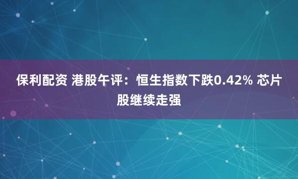 保利配资 港股午评：恒生指数下跌0.42% 芯片股继续走强
