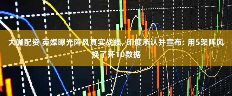 大咖配资 英媒曝光阵风真实战损, 印度承认并宣布: 用5架阵风换了歼10数据