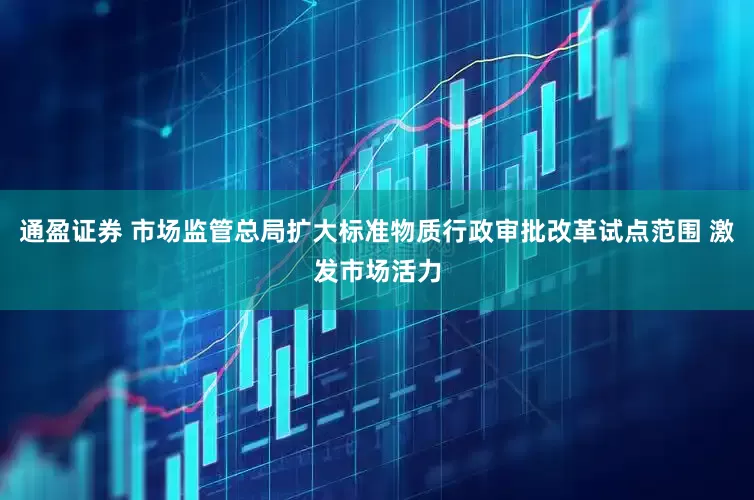 通盈证券 市场监管总局扩大标准物质行政审批改革试点范围 激发市场活力