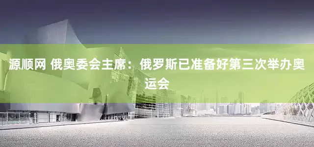 源顺网 俄奥委会主席：俄罗斯已准备好第三次举办奥运会