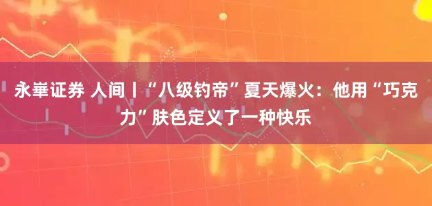 永崋证券 人间丨“八级钓帝”夏天爆火：他用“巧克力”肤色定义了一种快乐