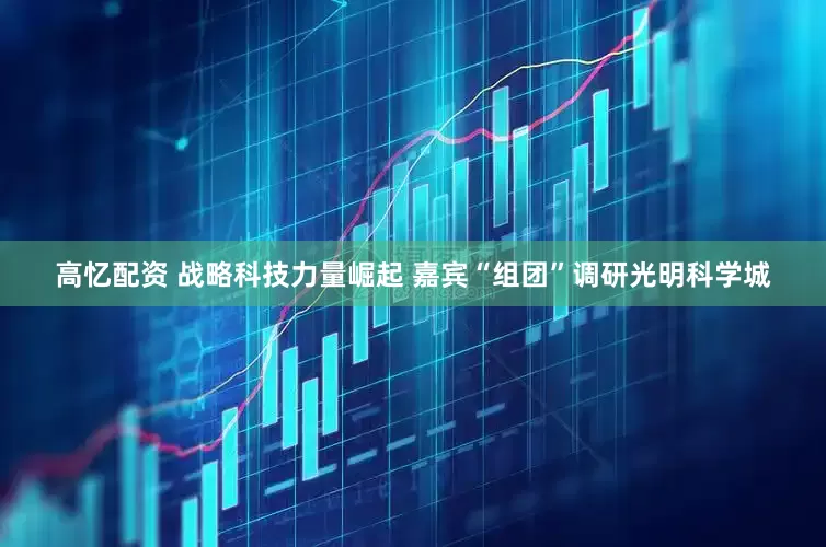 高忆配资 战略科技力量崛起 嘉宾“组团”调研光明科学城