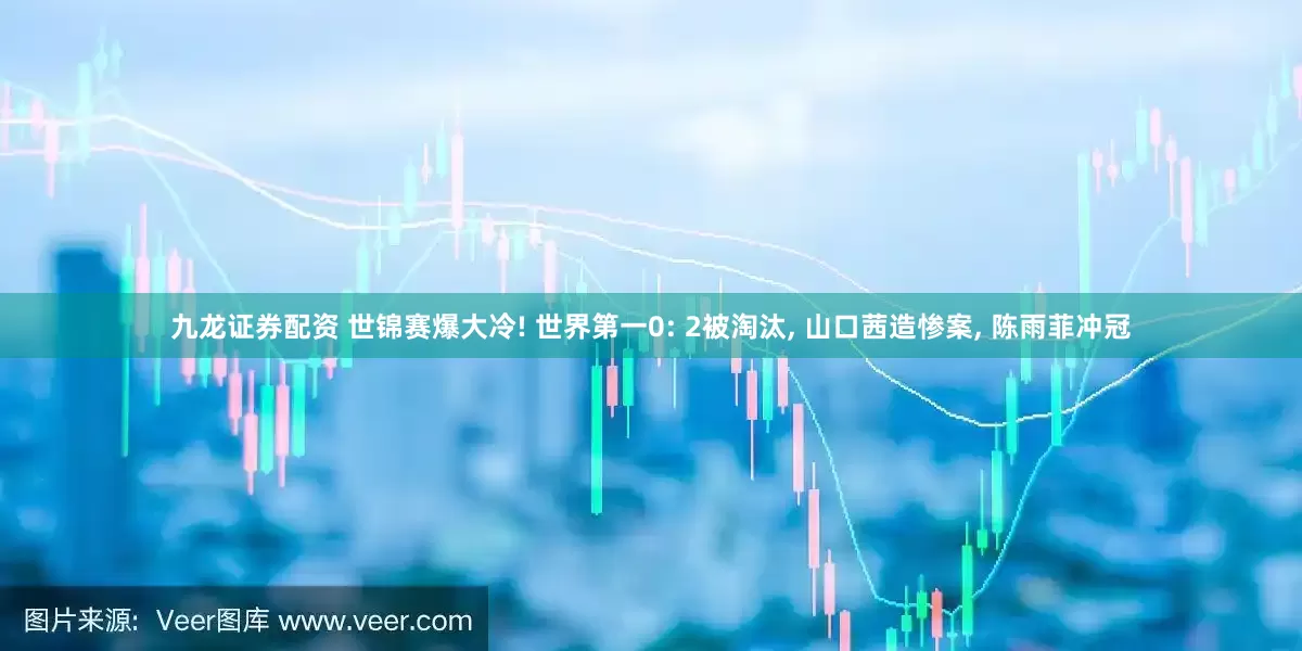 九龙证券配资 世锦赛爆大冷! 世界第一0: 2被淘汰, 山口茜造惨案, 陈雨菲冲冠