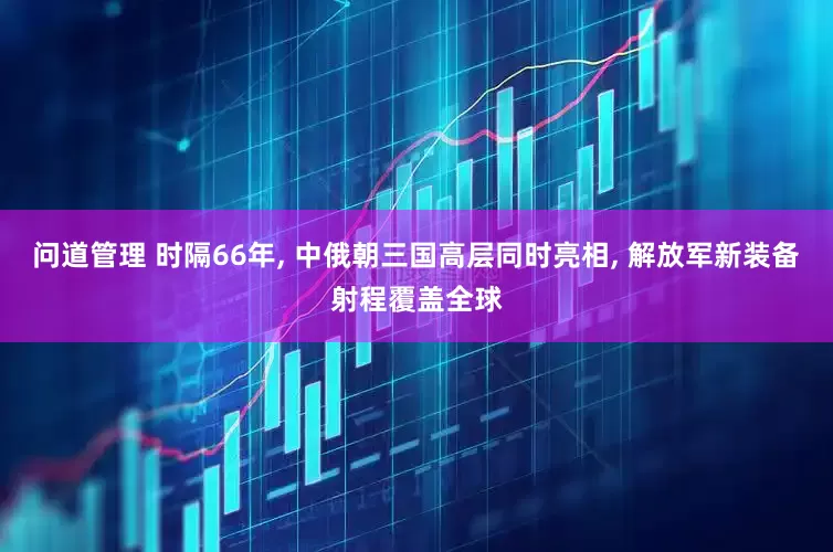 问道管理 时隔66年, 中俄朝三国高层同时亮相, 解放军新装备射程覆盖全球