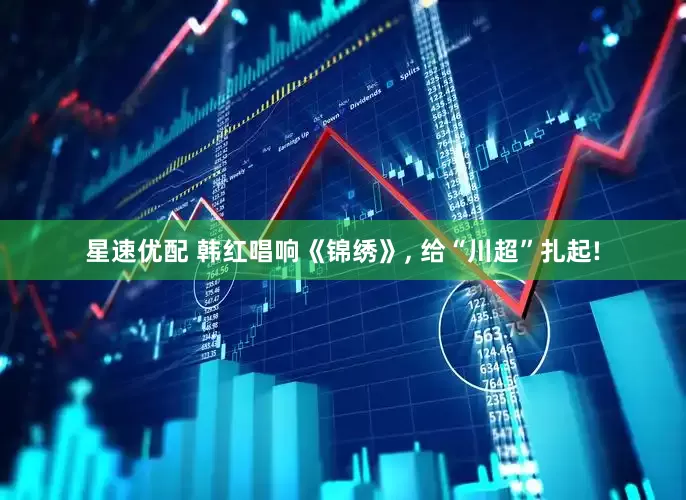 星速优配 韩红唱响《锦绣》, 给“川超”扎起!