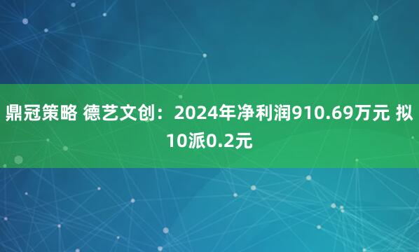 鼎冠策略 德艺文创：2024年净利润910.69万元 拟10派0.2元