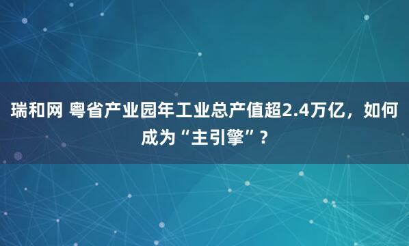 瑞和网 粤省产业园年工业总产值超2.4万亿，如何成为“主引擎”？