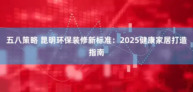 五八策略 昆明环保装修新标准：2025健康家居打造指南