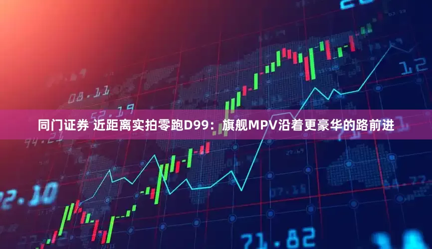 同门证券 近距离实拍零跑D99：旗舰MPV沿着更豪华的路前进