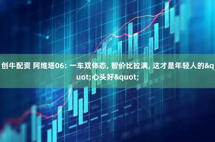 创牛配资 阿维塔06: 一车双体态, 智价比拉满, 这才是年轻人的"心头好"
