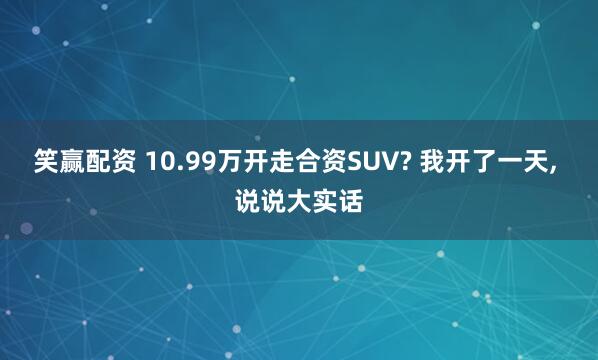 笑赢配资 10.99万开走合资SUV? 我开了一天, 说说大实话