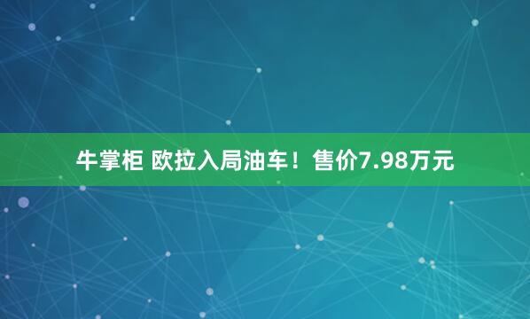 牛掌柜 欧拉入局油车!售价7.98万元