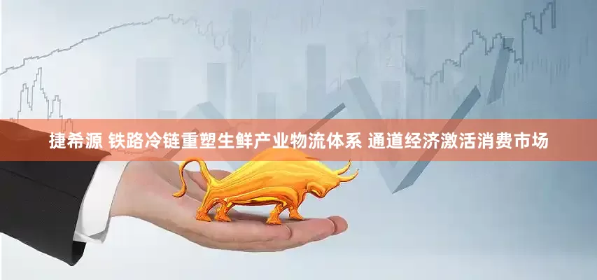 捷希源 铁路冷链重塑生鲜产业物流体系 通道经济激活消费市场